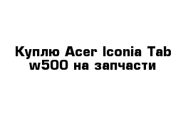 Куплю Acer Iconia Tab w500 на запчасти